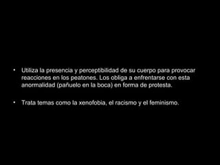 • Utiliza la presencia y perceptibilidad de su cuerpo para provocar
reacciones en los peatones. Los obliga a enfrentarse con esta
anormalidad (pañuelo en la boca) en forma de protesta.
• Trata temas como la xenofobia, el racismo y el feminismo.
 