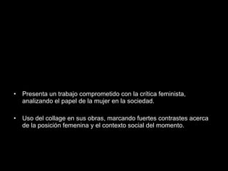 • Presenta un trabajo comprometido con la crítica feminista,
analizando el papel de la mujer en la sociedad.
• Uso del collage en sus obras, marcando fuertes contrastes acerca
de la posición femenina y el contexto social del momento.
 