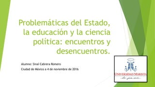 Problemáticas del Estado,
la educación y la ciencia
política: encuentros y
desencuentros.
Alumno: Sinaí Cabrera Romero
Ciudad de México a 4 de noviembre de 2016
 