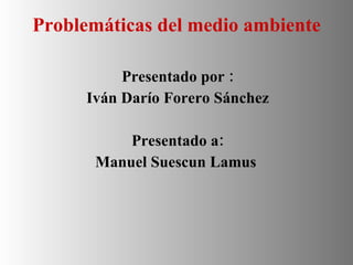 Problemáticas del medio ambiente   Presentado por : Iván Darío Forero Sánchez Presentado a: Manuel Suescun Lamus  