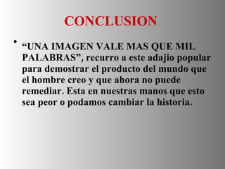 CONCLUSION  “ UNA IMAGEN VALE MAS QUE MIL PALABRAS”, recurro a este adajio popular para demostrar el producto del mundo que el hombre creo y que ahora no puede remediar. Esta en nuestras manos que esto sea peor o podamos cambiar la historia. 