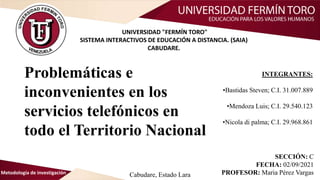 Problemáticas e
inconvenientes en los
servicios telefónicos en
todo el Territorio Nacional
Metodología de investigación
UNIVERSIDAD "FERMÍN TORO"
SISTEMA INTERACTIVOS DE EDUCACIÓN A DISTANCIA. (SAIA)
CABUDARE.
INTEGRANTES:
•Bastidas Steven; C.I. 31.007.889
•Mendoza Luis; C.I. 29.540.123
•Nicola di palma; C.I. 29.968.861
Cabudare, Estado Lara
SECCIÓN: C
FECHA: 02/09/2021
PROFESOR: Maria Pérez Vargas
 