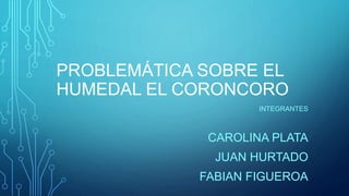 PROBLEMÁTICA SOBRE EL
HUMEDAL EL CORONCORO
INTEGRANTES
CAROLINA PLATA
JUAN HURTADO
FABIAN FIGUEROA
 
