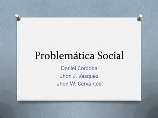 Problemática Social
     Daniel Cordoba
     Jhon J. Vasquez
    Jhon W. Cervantes
 
