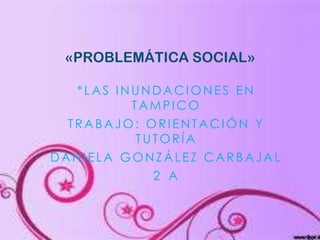 «PROBLEMÁTICA SOCIAL»
*LAS INUNDACIONES EN
TAMPICO
TRABAJO: ORIENTACIÓN Y
TUTORÍA
DANIELA GONZÁLEZ CARBAJAL
2 A

 
