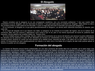 Ossorio considera que la abogacía no es una consagración académica, sino una concreción profesional. Y dice que nuestro titulo
universitario no es de “abogado”, sino de “licenciado en derecho”. Y que para poder ejercer la profesión de “abogado”. Debe dedicar su vida a
dar consejos jurídicos y pedir justicia en los tribunales. Y quien no haga esto será todo lo licenciado que quiera pero abogado no.
En su conclusión, el abogado es, el que ejerce permanentemente la Abogacía. Los demás serán solamente licenciados en derecho, pero
nada más.
En la moral del abogado de lo que Ossorio nos habla: La abogacía no se cimienta en la lucidez del ingenio, sino en la rectitud de la
conciencia. Malo será que erremos y defendamos como moral lo que no es; pero si nos hemos equivocado de buena fe, podemos estar
tranquilos. Cita las palabras del novelista Collete Iver. “Nuestro oficio.
Su rol es múltiple porque cultiva, investiga, difunde y aplica los conocimientos de la ciencia del derecho para alcanzar la justicia defendiendo
los derechos de las personas si estos se ven afectados por terceros y/o orientándolos en sus derechos; es decir, cumple una verdadera
actividad judicial, teniendo en cuenta que hace estudios de la realidad social, interpreta las leyes, y las aplica con un solo objetivo de hacer
justicia. Al interpretarlas las hace respetuosamente con relación a su texto como si se tratara de un dogma; de este modo quienes aplican el
derecho no pueden ser sino abogados.
El Abogado
La Carrera de Derecho procura formar profesionales con una clara conciencia del sentido ético de su actividad, por lo tanto exige a las
universidades una profunda revisión y análisis de la pertinencia social de los diseños curriculares que sustentan su formación, su concepción
epistemológica, teleológica, ontológica y práctica a fin de que pueda responder a las demandas del fenómeno humano, histórico-social. Los
cambios sociales, tecnológicos, educativos, políticos y culturales han influido de manera preponderante en las ciencias jurídicas determinando al
Derecho como instrumento social, que aportar soluciones a los conflictos de la sociedad desde una nueva visión del Derecho, ligada a la
vigencia de los Derechos Humanos, incorruptible solvencia moral y a la lucha por la justicia social, enmarcados en la Constitución de la
República Bolivariana de Venezuela; es por esta razón que la carrera de Derecho debe responder a los problemas planteados dentro del
entorno social, exigiendo nuevas competencias al abogado. Preparar aspirantes a abogado no es igual a hacerlo a los de cualquiera otra
profesión u oficio. Estamos hablando del corazón mismo del Estado de Derecho, cuyo vértice será la Administración de Justicia y el imperio de
la ley para la consecución de la paz social. Por lo que se trata de preparar uno de los mecanismos sobre los que se hará realidad el
funcionamiento de todo un sistema jurisdiccional interlocutorio de pacificación: El dispositivo central del ejercicio del derecho fundamental a la
defensa a él incorporado, sin el que aquél resulta imposible e inviable. Por tanto, de una pieza absolutamente imprescindible para el
funcionamiento de la vida en sociedad, en la civilización de los derechos y las responsabilidades.
Formación del abogado
 