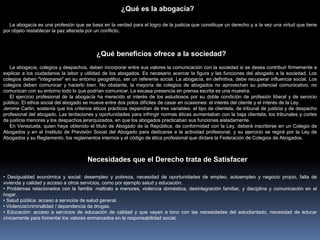 La abogacía es una profesión que se basa en la verdad para el logro de la justicia que constituye un derecho y a la vez una virtud que tiene
por objeto restablecer la paz alterada por un conflicto.
La abogacía, colegios y despachos, deben incorporar entre sus valores la comunicación con la sociedad si se desea contribuir firmemente a
explicar a los ciudadanos la labor y utilidad de los abogados. Es necesario acercar la figura y las funciones del abogado a la sociedad. Los
colegios deben "integrarse" en su entorno geográfico, ser un referente social. La abogacía, en definitiva, debe recuperar influencia social. Los
colegios deben comunicar y hacerlo bien. No obstante, la mayoría de colegios de abogados no aprovechan su potencial comunicativo, no
comunican con su entorno todo lo que podrían comunicar. La escasa presencia en prensa escrita es una muestra.
El ejercicio profesional de la abogacía ha merecido el interés de los estudiosos por su doble condición de profesión liberal y de servicio
público. El ethos social del abogado se mueve entre dos polos difíciles de casar en ocasiones: el interés del cliente y el interés de la Ley.
Jerome Carlin, sostenía que los criterios éticos prácticos dependían de tres variables: el tipo de clientela, de tribunal de justicia y de despacho
profesional del abogado. Las tentaciones y oportunidades para infringir normas éticas aumentaban con la baja clientela, los tribunales y cortes
de justicia menores y los despachos jerarquizados, en que los abogados practicaban sus funciones aisladamente.
En Venezuela, quien haya obtenido el título de Abogado de la República, de conformidad con la Ley, deberá inscribirse en un Colegio de
Abogados y en el Instituto de Previsión Social del Abogado para dedicarse a la actividad profesional, y su ejercicio se regirá por la Ley de
Abogados y su Reglamento, los reglamentos internos y el código de ética profesional que dictare la Federación de Colegios de Abogados.
• Desigualdad económica y social: desempleo y pobreza, necesidad de oportunidades de empleo, autoempleo y negocio propio, falta de
vivienda y calidad y acceso a otros servicios, como por ejemplo salud y educación.
• Problemas relacionados con la familia: maltrato a menores, violencia doméstica, desintegración familiar, y disciplina y comunicación en el
hogar.
• Salud pública: acceso a servicios de salud general.
• Violencia/criminalidad / dependencia de drogas.
• Educación: acceso a servicios de educación de calidad y que vayan a tono con las necesidades del estudiantado, necesidad de educar
cívicamente para fomentar los valores enmarcados en la responsabilidad social.
¿Qué es la abogacía?
¿Qué beneficios ofrece a la sociedad?
Necesidades que el Derecho trata de Satisfacer
 