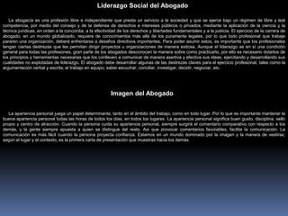 La abogacía es una profesión libre e independiente que presta un servicio a la sociedad y que se ejerce bajo un régimen de libre y leal
competencia, por medio del consejo y de la defensa de derechos e intereses públicos o privados, mediante la aplicación de la ciencia y la
técnica jurídicas, en orden a la concordia, a la efectividad de los derechos y libertades fundamentales y a la justicia. El ejercicio de la carrera de
abogado, en un mundo globalizado, requiere de conocimientos más allá de los puramente legales, por lo que todo profesional que trabaje
para/en una organización, deberá enfrentarse a desafíos directivos importantes. Para poder asumir estos, es importante que los profesionales
tengan ciertas destrezas que les permitan dirigir proyectos u organizaciones de manera exitosa. Aunque el liderazgo es en sí una condición
general para todas las profesiones, gran parte de los abogados desconocen la manera sobre como practicarlo, por ello es necesario dotarlos de
los principios y herramientas necesarias que los conlleven a comunicar de manera asertiva y efectiva sus ideas, ejercitando y desarrollando sus
cualidades no explotadas de liderazgo. El abogado debe desarrollar algunas de las destrezas claves para el ejercicio profesional, tales como la
argumentación verbal y escrita; el trabajo en equipo; saber escuchar, conciliar, investigar, decidir, negociar, etc.
La apariencia personal juega un papel determinante, tanto en el ámbito del trabajo, como en todo lugar. Por lo que es importante mantener la
buena apariencia personal todas las horas de todos los días, en todos los lugares. La apariencia personal significa buen gusto, disciplina, sello
propio y centro de atracción. Cuando la persona cuida su apariencia personal, siempre surgirá el comentario comparativo con respecto a los
demás, y la gente siempre apuesta a quien se distingue del resto. Así que provocar comentarios favorables, facilita la comunicación. La
comunicación es más fácil cuando la persona proyecta confianza. Estamos en un mundo dominado por la imagen y la manera de vestirse,
según el lugar y el contexto, es la primera carta de presentación que muestras hacia los demás.
Imagen del Abogado
Liderazgo Social del Abogado
 