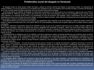El abogado existe sin duda porque existen las leyes y porque es función esencial del Estado, el administrar justicia. La importancia de
nuestra profesión y el rol que ejercemos en la sociedad como abogado ha sido y es evidente como hombres de leyes y hombres del derecho y
sin la Ley no puede existir sociedad organizada, sino que tampoco podría existir el Estado.
La forma de ejercer la profesión de abogado en Venezuela ha cambiado, en los últimos años con La entrada en vigencia del nuevo CPC en
1986,del COPP en 1998 trajo consigo nuevos retos tanto para jueces como para abogados, toda vez que el legislador buscó corregir ciertos
vicios referidos a la conducta de las partes y sus apoderados en aras de la justicia, más expedito, veraz y transparente, Así pues, entre los
significativos avances que introdujo los nuevos códigos, es evitar el retardo procesal , darle celeridad y transparencia a los procesos tanto civiles
como penales y acceso a la justicia de forma equitativa.
No podemos afirmar que la conducta de las partes y sus apoderados haya mejorado a raíz de la entrada en vigencia de dichas normas que
tienden a mejorar el proceso tanto civil, como penal, laboral. En pocas palabras, pareciera que el espíritu dela ley no ha calado hondo en jueces
y abogados.
El problema, reiteramos nuevamente, lejos de ser atribuible a la ley, ya que no se concibe la idea de que en un código normativo adjetivo se
definan tales conceptos- radica en la actitud que jueces y abogados han observado al respecto. Tanto unos como otros deben velar por la
correcta aplicación de los principios arriba mencionados. Para ello es menester, la existencia de jueces de instancia honestos y conocedores de
la ciencia del derecho, que cumplan conjuntamente con la casación, en la función de uniformar y desarrollar los criterios de interpretación y el
espíritu de la ley.
Lamentablemente, la realidad es otra. En lo cotidiano y de forma vergonzosa, existen numerosas expresiones que contrarían estos principios.
Al mismo tiempo, deben existir profesionales del derecho capacitados para comprender las figuras y procedimientos contenidos en la ley
procesal, los propósitos de su existencia, la lógica a la cual obedecen y el cabal entendimiento de los beneficios que dichas figuras y
procedimientos pueden aportar. Pero la escasa formación académica y las deplorables convicciones morales de muchos colegiados atentan
contra este noble ideal.
Por todo lo antes señalado, así como los jueces han sido parcos y tímidos en su carácter de directores y vigilantes del proceso a la hora de
evitar, prevenir y sancionar las conductas impropias de los litigantes (quizás por la falta de formación o experiencia ante figuras que en su
tiempo fueron novedosas, quizás por el gran cúmulo de causas con que tienen que lidiar diariamente), también muchos litigantes han
contribuido a empeorar la situación cuando una vez que han sido objeto de conductas fraudulentas de sus contrapartes, en vez de denunciar
tales comportamientos, tratan de enervar éstos a través de otros procedimientos que igualmente resultan contrarios a la ética profesional.
Ha sido en cambio el Tribunal Supremo de Justicia (TSJ) quien en los últimos años ha desplegado un mayor impulso y actividad en beneficio
y defensa de la ética referida al proceso, fijando nuevos parámetros con el fin de detectar y sancionar la conducta impropia de las partes y sus
apoderados, y suministrando a los jueces las herramientas necesarias para emprender una actividad eficaz con el objeto de combatir tales
conductas dentro del proceso.
Los abogados deben colaborar con la justicia so pena de las sanciones a que están expuestos y que lentamente han comenzado a ser
aplicadas. Pero para que exista dicha colaboración, independientemente de las sanciones a que hay lugar, deben también los profesionales de
la ciencia jurídica conocer a fondo los principios y deberes que rigen su conducta.
El ejercicio de la profesión de abogado en Venezuela comprende ciencia y arte, aunque en estos días, se afirma, representa más arte que
ciencia. El peligro está cuando el componente ciencia se ausenta en quienes, no muchos, administran e imparten justicia o desempeñan altos
cargos en la función pública.
Problemática social del abogado en Venezuela
 