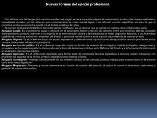 Con el transcurrir del tiempo y los cambios sociales que surgen se hace imperante adaptar el ordenamiento jurídico a las nuevas realidades y
necesidades sociales, por tal razón es que constantemente se crean nuevas leyes, o se reforman normas especificas, en aras de que la
normativa jurídica se encuentre acorde con el ámbito social que le rodea.
El ejercicio profesional del Derecho ha venido siendo modificado, así se observa que se cuenta con nuevos roles profesionales, como:
Abogado jurista: Es el profesional capaz y eficiente en el desempeño teórico y técnico del derecho. Entre sus funciones está las consultas
sobre problemas jurídicos, asesorar a los órganos de la administración central y descentralizada al Poder Legislativo Nacional, a las Asambleas
Legislativas, Institutos autónomos, empresas del Estado o personas natural o jurídica en la solución de problemas de carácter jurídico.
Abogado litigante: Es el profesional capaz de asumir, representar y defender tanto lo judicial como extrajudicial los asuntos pertinentes en los
campos tradicionales del ejercicio profesional.
Abogado en función pública: Es el profesional capaz de cumplir en función de asesoría técnica legal a nivel de embajadas, delegaciones y
consulados, en los aspectos jurídicos involucrados en la toma de decisiones contribuir en la Reforma del Estado y a la formación de instrumento
en el derecho internacional público.
Abogado legislador: Es el profesional capacitado para formar parte de comisiones técnicas legislativas a diversos niveles manejando con
propiedad los aspectos de la técnica jurídica y legislativa tanto material y formal.
Abogado investigador: Investiga científicamente en los diversos campos de las ciencias jurídicas, trabajar para avanzar tanto en la doctrina
como en la nueva legislación.
Abogado Magistrado: Resuelve y asume plenamente su función de creador del derecho, al aplicar la norma a situaciones particulares y
garantiza el imperio de la justicia.
Nuevas formas del ejerció profesional.
 