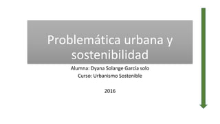Problemática urbana y
sostenibilidad
Alumna: Dyana Solange García solo
Curso: Urbanismo Sostenible
2016
 