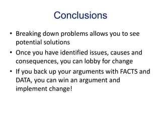 Conclusions
• Breaking down problems allows you to see
potential solutions
• Once you have identified issues, causes and
consequences, you can lobby for change
• If you back up your arguments with FACTS and
DATA, you can win an argument and
implement change!