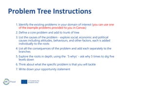 1. Identify the existing problems in your domain of interest (you can use one
of the example problems provided to you in Canvas)
2. Define a core problem and add to trunk of tree
3. List the causes of the problem - explore social, economic and political
causes including attitudes, behaviours, and other factors, each is added
individually to the roots
4. List all the consequences of the problem and add each separately to the
branches
5. Explore the roots in depth, using the ‘5 whys’ - ask why 5 times to dig five
levels down
6. Think about what the specific problem is that you will tackle
7. Write down your opportunity statement
 