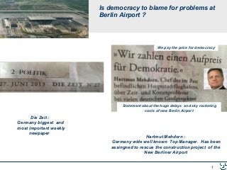 1
Is democracy to blame for problems at
Berlin Airport ?
Die Zeit :
Germany biggest and
most important weekly
newpaper
Hartmut Mehdorn :
Germany wide well known Top Manager. Has been
assingned to rescue the construction project of the
New Berliner Airport
„We pay the price for democracy“
Statement about the huge delays and sky rocketing
costs of new Berlin Airport
 