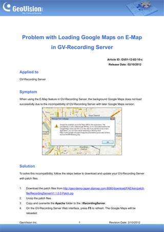 Problem with Loading Google Maps on E-Map
                           in GV-Recording Server

                                                                       Article ID: GV01-12-02-10-c
                                                                        Release Date: 02/10/2012

Applied to
GV-Recording Server



Symptom
When using the E-Map feature in GV-Recording Server, the background Google Maps does not load
successfully due to the incompatibility of GV-Recording Server with later Google Maps version.




Solution
To solve this incompatibility, follow the steps below to download and update your GV-Recording Server
with patch files.


1.    Download the patch files from http://geo-demo-japan.dipmap.com:8080/download/FAE/ken/patch
      file/RecordingServerV1.1.0.0 Patch.zip
2.    Unzip the patch files.
3.    Copy and overwrite the Apache folder to the :RecordingServer.
4.    On the GV-Recording Server Web interface, press F5 to refresh. The Google Maps will be
      reloaded.


GeoVision Inc.                                  1                        Revision Date: 2/10/2012
 