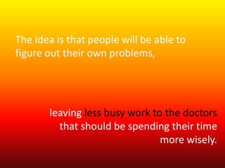 The idea is that people will be able to 
figure out their own problems, 
leaving less busy work to the doctors 
that should be spending their time 
more wisely. 
 