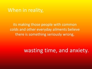 When in reality, 
its making those people with common 
colds and other everyday ailments believe 
there is something seriously wrong, 
wasting time, and anxiety. 
 