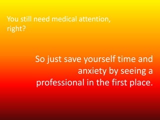 You still need medical attention, 
right? 
So just save yourself time and 
anxiety by seeing a 
professional in the first place. 
 