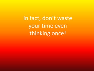 In fact, don’t waste 
your time even 
thinking once! 
 