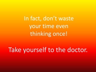 In fact, don’t waste 
your time even 
thinking once! 
Take yourself to the doctor. 
 