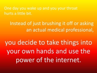 One day you wake up and you your throat 
hurts a little bit. 
Instead of just brushing it off or asking 
an actual medical professional, 
you decide to take things into 
your own hands and use the 
power of the internet. 
 