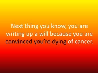 Next thing you know, you are 
writing up a will because you are 
convinced you’re dying of cancer. 
 