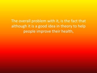 The overall problem with it, is the fact that 
although it is a good idea in theory to help 
people improve their health, 
 