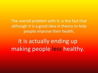The overall problem with it, is the fact that 
although it is a good idea in theory to help 
people improve their health, 
it is actually ending up 
making people less healthy. 
 