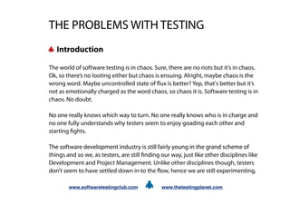THE PROBLEMS WITH TESTING
   Introduction

The world of software testing is in chaos. Sure, there are no riots but it’s in chaos.
Ok, so there’s no looting either but chaos is ensuing. Alright, maybe chaos is the
wrong word. Maybe uncontrolled state of ux is better? Yep, that's better but it’s
not as emotionally charged as the word chaos, so chaos it is. Software testing is in
chaos. No doubt.

No one really knows which way to turn. No one really knows who is in charge and
no one fully understands why testers seem to enjoy goading each other and
starting ghts.

The software development industry is still fairly young in the grand scheme of
things and so we, as testers, are still nding our way, just like other disciplines like
Development and Project Management. Unlike other disciplines though, testers
don’t seem to have settled down in to the ow, hence we are still experimenting,

        www.softwaretestingclub.com            www.thetestingplanet.com
 
