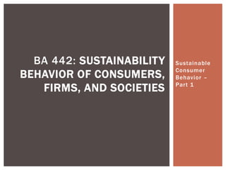 Sustainable
Consumer
Behavior –
Part 1
BA 442: SUSTAINABILITY
BEHAVIOR OF CONSUMERS,
FIRMS, AND SOCIETIES
 