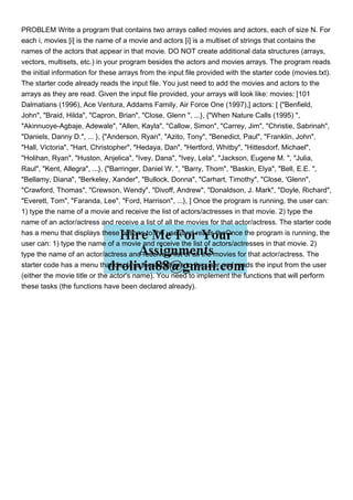 PROBLEM Write a program that contains two arrays called movies and actors, each of size N. For
each i, movies [i] is the name of a movie and actors [i] is a multiset of strings that contains the
names of the actors that appear in that movie. DO NOT create additional data structures (arrays,
vectors, multisets, etc.) in your program besides the actors and movies arrays. The program reads
the initial information for these arrays from the input file provided with the starter code (movies.txt).
The starter code already reads the input file. You just need to add the movies and actors to the
arrays as they are read. Given the input file provided, your arrays will look like: movies: [101
Dalmatians (1996), Ace Ventura, Addams Family, Air Force One (1997),] actors: [ {"Benfield,
John", "Braid, Hilda", "Capron, Brian", "Close, Glenn ", ...}, {"When Nature Calls (1995) ",
"Akinnuoye-Agbaje, Adewale", "Allen, Kayla", "Callow, Simon", "Carrey, Jim", "Christie, Sabrinah",
"Daniels, Danny D.", ... }, {"Anderson, Ryan", "Azito, Tony", "Benedict, Paul", "Franklin, John",
"Hall, Victoria", "Hart, Christopher", "Hedaya, Dan", "Hertford, Whitby", "Hittesdorf, Michael",
"Holihan, Ryan", "Huston, Anjelica", "Ivey, Dana", "Ivey, Lela", "Jackson, Eugene M. ", "Julia,
Raul", "Kent, Allegra", ...}, {"Barringer, Daniel W. ", "Barry, Thom", "Baskin, Elya", "Bell, E.E. ",
"Bellamy, Diana", "Berkeley, Xander", "Bullock, Donna", "Carhart, Timothy", "Close, 'Glenn",
"Crawford, Thomas", "Crewson, Wendy", "Divoff, Andrew", "Donaldson, J. Mark", "Doyle, Richard",
"Everett, Tom", "Faranda, Lee", "Ford, Harrison", ...}, ] Once the program is running, the user can:
1) type the name of a movie and receive the list of actors/actresses in that movie. 2) type the
name of an actor/actress and receive a list of all the movies for that actor/actress. The starter code
has a menu that displays these options to the user and reads theOnce the program is running, the
user can: 1) type the name of a movie and receive the list of actors/actresses in that movie. 2)
type the name of an actor/actress and receive a list of all the movies for that actor/actress. The
starter code has a menu that displays these options to the user and reads the input from the user
(either the movie title or the actor's name). You need to implement the functions that will perform
these tasks (the functions have been declared already).
 