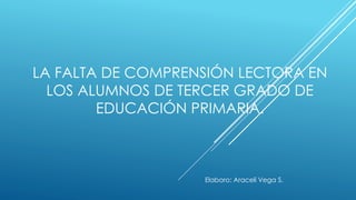 LA FALTA DE COMPRENSIÓN LECTORA EN 
LOS ALUMNOS DE TERCER GRADO DE 
EDUCACIÓN PRIMARIA. 
Elaboro: Araceli Vega S. 
 