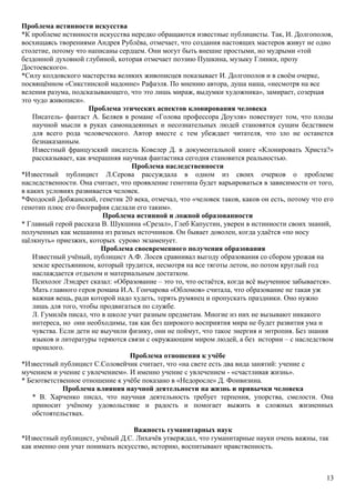 Проблема истинности искусства
*К проблеме истинности искусства нередко обращаются известные публицисты. Так, И. Долгополов,
восхищаясь творениями Андрея Рублёва, отмечает, что создания настоящих мастеров живут не одно
столетие, потому что написаны сердцем. Они могут быть внешне простыми, но мудрыми «той
бездонной духовной глубиной, которая отмечает поэзию Пушкина, музыку Глинки, прозу
Достоевского».
*Силу колдовского мастерства великих живописцев показывает И. Долгополов и в своём очерке,
посвящённом «Сикстинской мадонне» Рафаэля. По мнению автора, душа наша, «несмотря на все
веления разума, подсказывающего, что это лишь мираж, выдумки художника», замирает, созерцая
это чудо живописи».
Проблема этических аспектов клонирования человека
Писатель- фантаст А. Беляев в романе «Голова профессора Доуэля» повествует том, что плоды
научной мысли в руках самонадеянных и несознательных людей становятся сущим бедствием
для всего рода человеческого. Автор вместе с тем убеждает читателя, что зло не останется
безнаказанным.
Известный французский писатель Ковелер Д. в документальной книге «Клонировать Христа?»
рассказывает, как вчерашняя научная фантастика сегодня становится реальностью.
Проблема наследственности
*Известный публицист Л.Серова рассуждала в одном из своих очерков о проблеме
наследственности. Она считает, что проявление генотипа будет варьироваться в зависимости от того,
в каких условиях развивается человек.
*Феодосий Добжанский, генетик 20 века, отмечал, что «человек таков, каков он есть, потому что его
генотип плюс его биография сделали его таким».
Проблема истинной и ложной образованности
* Главный герой рассказа В. Шукшина «Срезал», Глеб Капустин, уверен в истинности своих знаний,
полученных как мешанина из разных источников. Он бывает доволен, когда удаётся «по носу
щёлкнуть» приезжих, которых сурово экзаменует.
Проблема своевременного получения образования
Известный учёный, публицист А.Ф. Лосев сравнивал выгоду образования со сбором урожая на
земле крестьянином, который трудится, несмотря на все тяготы летом, но потом круглый год
наслаждается отдыхом и материальным достатком.
Психолог Лэндрет сказал: «Образование – это то, что остаётся, когда всё выученное забывается».
Мать главного героя романа И.А. Гончарова «Обломов» считала, что образование не такая уж
важная вещь, ради которой надо худеть, терять румянец и пропускать праздники. Оно нужно
лишь для того, чтобы продвигаться по службе.
Л. Гумилёв писал, что в школе учат разным предметам. Многие из них не вызывают никакого
интереса, но они необходимы, так как без широкого восприятия мира не будет развития ума и
чувства. Если дети не выучили физику, они не поймут, что такое энергия и энтропия. Без знания
языков и литературы теряются связи с окружающим миром людей, а без истории – с наследством
прошлого.
Проблема отношения к учёбе
*Известный публицист С.Соловейчик считает, что «на свете есть два вида занятий: учение с
мучением и учение с увлечением». И именно учение с увлечением - «счастливая жизнь».
* Безответственное отношение к учёбе показано в «Недоросле» Д. Фонвизина.
Проблема влияния научной деятельности на жизнь и привычки человека
* В. Харченко писал, что научная деятельность требует терпения, упорства, смелости. Она
приносит учёному удовольствие и радость и помогает выжить в сложных жизненных
обстоятельствах.
Важность гуманитарных наук
*Известный публицист, учёный Д.С. Лихачёв утверждал, что гуманитарные науки очень важны, так
как именно они учат понимать искусство, историю, воспитывают нравственность.
13
 