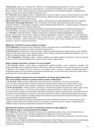Л.Н.Толстой. «Детство», «Отрочество», «Юность». Автобиографическая трилогия Л. Толстого, главный
герой Николенька Иртенев постигает мир взрослых, пытается анализировать свои и чужие поступки.
В. П. Астафьев. «Конь с розовой гривой». Трудные предвоенные годы сибирской деревни. Формирование
личности героя под влиянием доброты бабушки и деда.
В. Г Распутин «Уроки французского». Формирование личности главного героя в трудные военные годы. Роль
учительницы, её душевной щедрости в жизни мальчика. Жажда знаний, нравственная стойкость, чувство
собственного достоинства героя повести.
Фазиль Искандер. «Тринадцатый подвиг Геракла». Влияние учителя на формирование детского характера.
«Поучение» Владимира Мономаха. Уже в летописных источниках проблемам воспитания уделялось
огромное влияние: в «Поучении» говорится о вечных нравственных ценностях, о любви к родине, уважении к
старшим, о необходимости доброты, верности…
И А. Гончаров. «Обломов». В одной из важнейших частей романа раскрываются проблемы воспитания: в
«Сне Обломова» показано, как атмосфера лени, нежелания трудиться, мыслить уродуют душу ребёнка.
А. С. Пушкин. «Евгений Онегин». Первая глава романа посвящена проблеме формирования характера
Онегина. Отсутствие цели в жизни, привычки трудиться формируют «лишнего человека», «эгоиста поневоле».
М. Ю. Лермонтов. «Герой нашего времени». Отсутствие цели в жизни, привычки трудиться формируют
«лишнего человека», «эгоиста поневоле». Печорин сам осознает свой эгоизм, признается, что всем приносит
несчастье. Таким его сделало воспитание.
Проблема значимости труда в жизни человека.
М. М. Пришвин «Кладовая солнца» Митраша и Настя, маленькие дети, в годы ВОВ оставшиеся без
родителей, упорным трудом заслужили уважение односельчан.
А П. Платонов «В прекрасном и яростном мире». Машинист Мальцев всецело предан труду, своей любимой
профессии. Во время грозы ослеп, но преданность друга, любовь к избранной профессии совершают чудо: он,
попав на любимый паровоз, вновь обретает зрение.
А. И. Солженицын «Матрёнин двор». Главная героиня всю жизнь привыкла трудиться, помогать другим
людям и, хотя не нажила никаких благ, остаётся чистой душой, праведницей.
Какое влияние оказывает личность на ход истории?
Л. Н. Толстой. «Война и мир» Одна из центральных проблем романа – роль личности в истории. Эта
проблема раскрывается в образах Кутузова и Наполеона. Писатель считает, что нет величия там, где нет добра
и простоты. По мнению Толстого, влиять на ход истории может личность, интересы которой совпадают с
интересами народа. Кутузов понимал настроения, желания масс, поэтому был велик. Наполеон думает лишь о
своём величии, потому обречен на поражение.
Проблема свободы личности и ответственности человека перед обществом.
Что такое свобода? Какого человека можно назвать свободным?
1. Н. Толстой. «Война и мир». Образы Кутузова, Наполеона, Александра 1. Человек, осознающий
ответственность перед родиной, людьми, умеющий в нужный момент понять их, истинно велик. Таков
Кутузов, таковы простые люди в романе, которые без тисовки, без высоких фраз выполняют свой долг.
2. Ф. М. Достоевский. «Преступление и наказание». Родион Раскольников создаёт свою теорию: мир делится
на тех, «кто право имеет, т. е на личностей, и материал, «тварей дрожащих». Личность по его теории,
способна творить историю. Он вспоминает Магомета, Наполеона, других великих людей, во имя «великих» по
их мнению, целей совершают злодеяния, льют кровь неповинных людей. Теория Раскольникова терпит крах.
И в том, и в другом романах истинная свобода в подчинении своих интересов интересам общества, в умении
сделать правильный нравственный выбор.
3.Особенно ярко проблема свободы прослеживается в повести В Быкова «Обелиск»: учитель Мороз, имея
выбор остаться живым или погибнуть вместе с учениками, которых всегда учил добру и справедливости,
выбирает смерь, оставшись нравственно свободным человеком.
Проблема бездумного, жестокого отношения человека к миру природы.
Как уберечь мир от экологической катастрофы?
В. Г. Распутин. «Прощание с Матёрой». Остров, на котором веками жили люди, хотят затопить. Рядом с
проблемами экологии встают проблемы нравственного характера, исторической памяти.
М. Булгаков. «Роковые яйца»: профессор Персиков случайно вместо больших кур выводит гигантских гадов,
которые грозят цивилизации.
«Собачье сердце». Профессор Преображенский пересаживает собаке Шарику часть мозга человека, превращая
вполне симпатичного пса в отвратительного Полиграфа Полиграфовича Шарикова. Нельзя бездумно
вмешиваться в природу!
6
 