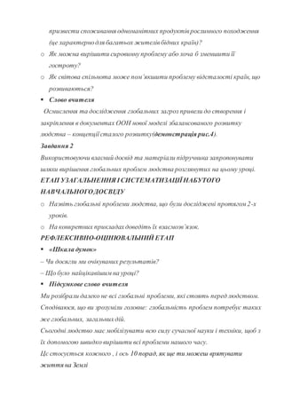 призвести споживання одноманітних продуктіврослинного походження
(це характернодля багатьох жителівбідних країн)?
o Як можна вирішити сировиннупроблему або хоча б зменшити її
гостроту?
o Як світова спільнота може пом’якшити проблему відсталості країн, що
розвиваються?
 Слово вчителя
Осмислення та дослідження глобальних загроз привели до створення і
закріплення в документах ООН нової моделі збалансованого розвитку
людства – концепціїсталого розвитку(демонстрація рис.4).
Завдання 2
Використовуючи власний досвід та матеріали підручника запропонувати
шляхи вирішення глобальних проблем людства розглянутих на цьому уроці.
ЕТАП УЗАГАЛЬНЕННЯ ІСИСТЕМАТИЗАЦІЇНАБУТОГО
НАВЧАЛЬНОГОДОСВІДУ
o Назвіть глобальні проблеми людства, що були досліджені протягом 2-х
уроків.
o На конкретних прикладахдоведіть їх взаємозв’язок.
РЕФЛЕКСИВНО-ОЦІНЮВАЛЬНИЙ ЕТАП
 «Шкала думок»
– Чи досягли ми очікуваних результатів?
– Що було найцікавішим на уроці?
 Підсумкове слово вчителя
Ми розібрали далеко не всі глобальні проблеми, які стоять перед людством.
Сподіваюся, що ви зрозуміли головне: глобальність проблем потребує таких
же глобальних, загальнихдій.
Сьогодні людство має мобілізувати всю силу сучасної науки і техніки, щоб з
їх допомогою швидко вирішити всі проблеми нашого часу.
Цє стосується кожного , і ось 10 порад, як ще ти можеш врятувати
життя на Землі
 