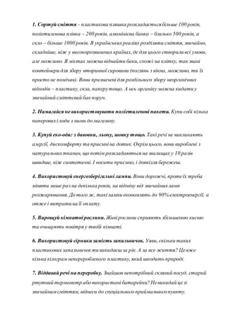 1. Сортуй сміття – пластикова пляшка розкладаєтьсябільше 100 років,
поліетиленова плівка – 200 років, алюмінієва банка – близько 500 років, а
скло – більше 1000 років. В українськихреаліях розділяти сміття, звичайно,
складніше, ніж у високорозвинених країнах, де для цього створили всі умови,
але можливо. В містах можна віднайти баки, схожі на клітку, так звані
контейнери для збору вторинної сировини (поглянь з вікна, можливо, ти їх
просто не помічав). Вони призначенідля роздільного збору неорганічних
відходів – пластику, скла, паперутощо. А ось органіку можна кидати у
звичайний сміттєвий бак поруч.
2. Намагайся невикористовувати поліетиленові пакети. Купи собі кілька
паперовихі ходи з ними до магазину.
3. Купуй еко-одяг з бавовни, льону, шовку тощо. Такі речі не викликають
алергії, дискомфорту та приємніна дотик. Окрім цього, вони вироблені з
натуральнихтканин, що потім розкладаються на звалищах у 10 разів
швидше, ніж синтетичні. І носити приємно, і довкілля бережеш.
4. Використовуй енергозберігальнілампи. Вони дорожчі, протеїх треба
міняти лише раз на декілька років, на відміну від звичайнихламп
розжарювання. До того ж, такілампи економлять до 90% електроенергії, а
отже і витратина її оплату.
5. Вирощуй кімнатнірослини.Живірослини сприяють збільшенню кисню
та очищують повітря у твоїй кімнаті.
6. Використовуй сірникизамість запальничок. Уяви, скільки таких
пластиковихзапальничок ти викидаєшза рік. А за все життя? Цевже
кілька кілограм непереробленого пластику, який шкодить природі.
7. Віддавай речі на переробку. Знайшов непотрібний скляний посуд, старий
ртутний термометр або використанібатарейки?Невикидай цезі
звичайним сміттям, віднеси до спеціального приймальногопункту.
 