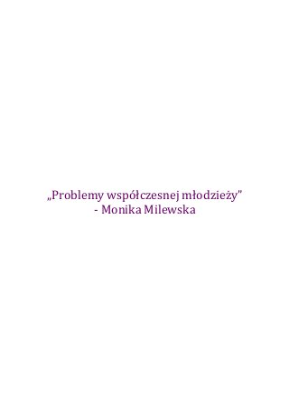  
	
  
	
  
	
  
	
  
	
  
	
  
	
  
	
  
	
  
	
  
	
  
	
  
	
  
	
  
	
  
	
  
	
  
	
  
	
  

                                	
  
       „Problemy	
  współczesnej	
  młodzieży”	
  
               -­‐	
  Monika	
  Milewska	
  
	
  
	
  
	
  
	
  
	
  
	
  
	
  
	
  
	
  
	
  
	
  
	
  
	
  
	
  
	
  
	
  
	
  
	
  
	
  
	
  
	
  
	
  
	
  
 
