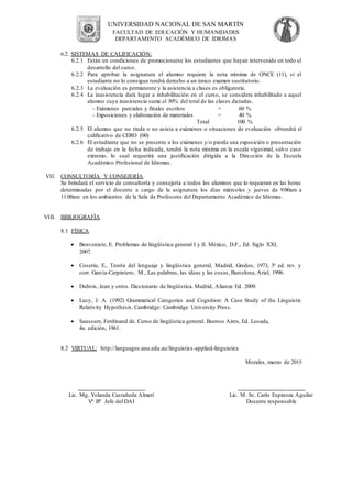 UNIVERSIDAD NACIONAL DE SAN MARTÍN
FACULTAD DE EDUCACIÓN Y HUMANIDADES
DEPARTAMENTO ACADÉMICO DE IDIOMAS
6.2. SISTEMAS DE CALIFICACIÓN:
6.2.1 Están en condiciones de promocionarse los estudiantes que hayan intervenido en todo el
desarrollo del curso.
6.2.2 Para aprobar la asignatura el alumno requiere la nota mínima de ONCE (11), si el
estudiante no lo consigue tendrá derecho a un único examen sustitutorio.
6.2.3 La evaluación es permanente y la asistencia a clases es obligatoria.
6.2.4 La inasistencia dará lugar a inhabilitación en el curso, se considera inhabilitado a aquel
alumno cuya inasistencia sume el 30% del total de las clases dictadas.
- Exámenes parciales y finales escritos = 60 %
- Exposiciones y elaboración de materiales = 40 %
Total 100 %
6.2.5 El alumno que no rinda o no asista a exámenes o situaciones de evaluación obtendrá el
calificativo de CERO (00)
6.2.6 El estudiante que no se presente a los exámenes y/o pierda una exposición o presentación
de trabajo en la fecha indicada, tendrá la nota mínima en la escala vigesimal, salvo caso
extremo, lo cual requerirá una justificación dirigida a la Dirección de la Escuela
Académico Profesional de Idiomas.
VII. CONSULTORÍA Y CONSEJERÍA
Se brindará el servicio de consultoría y consejería a todos los alumnos que lo requieran en las horas
determinadas por el docente a cargo de la asignatura los días miércoles y jueves de 9:00am a
11:00am en los ambientes de la Sala de Profesores del Departamento Académico de Idiomas.
VIII. BIBLIOGRAFÍA
8.1 FÍSICA
 Benveniste, E. Problemas de lingüística general I y II. México, D.F., Ed. Siglo XXI,
2007.
 Coseriu, E., Teoría del lenguaje y lingüística general, Madrid, Gredos, 1973, 3ª ed. rev. y
corr. García-Carpintero, M., Las palabras, las ideas y las cosas, Barcelona, Ariel, 1996.
 Dubois, Jean y otros. Diccionario de lingüística. Madrid, Alianza Ed. 2009.
 Lucy, J. A. (1992) Grammatical Categories and Cognition: A Case Study of the Linguistic
Relativity Hypothesis. Cambridge: Cambridge University Press.
 Saussure, Ferdinand de. Curso de lingüística general. Buenos Aires, Ed. Losada,
4a. edición, 1961.
8.2 VIRTUAL: http://languages.anu.edu.au/linguistics-applied-linguistics
Morales, marzo de 2015
_____________________
Lic. Mg. Yolanda Castañeda Almerí
Vº Bº Jefe del DAI
_____________________
Lic. M. Sc. Carlo Espinoza Aguilar
Docente responsable
 