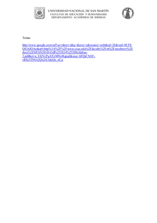 UNIVERSIDAD NACIONAL DE SAN MARTÍN
FACULTAD DE EDUCACIÓN Y HUMANIDADES
DEPARTAMENTO ACADÉMICO DE IDIOMAS
Temas
http://www.google.com/url?sa=t&rct=j&q=&esrc=s&source=web&cd=20&ved=0CFE
QFjAJOAo&url=http%3A%2F%2Fwww.csus.edu%2Ffaculty%2Fm%2Fmayberry%2F
docs%2FSPAN201D-Fall%252014%2520Syllabus-
2.pdf&ei=n_UQVcPgAYeMNrf4gpgJ&usg=AFQjCNEF-
vlIXs3TNUe2Qx2iUluLQs_oCg
 