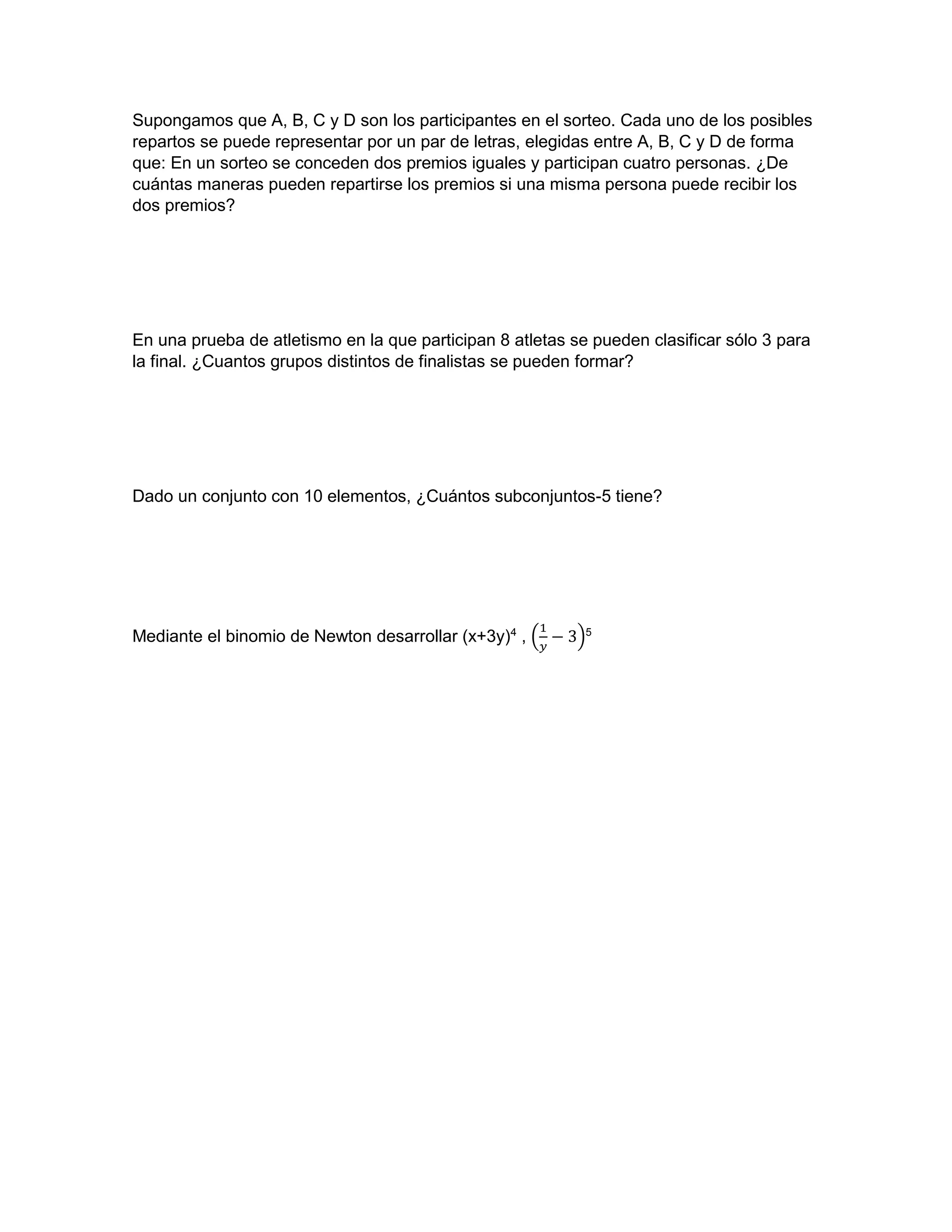 Supongamos que A, B, C y D son los participantes en el sorteo. Cada uno de los posibles
repartos se puede representar por un par de letras, elegidas entre A, B, C y D de forma
que: En un sorteo se conceden dos premios iguales y participan cuatro personas. ¿De
cuántas maneras pueden repartirse los premios si una misma persona puede recibir los
dos premios?
En una prueba de atletismo en la que participan 8 atletas se pueden clasificar sólo 3 para
la final. ¿Cuantos grupos distintos de finalistas se pueden formar?
Dado un conjunto con 10 elementos, ¿Cuántos subconjuntos-5 tiene?
Mediante el binomio de Newton desarrollar (x+3y)4
, (
1
𝑦
− 3)5