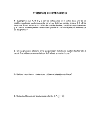 Problemario de combinaciones
1.- Supongamos que A, B, C y D son los participantes en el sorteo. Cada uno de los
posibles repartos se puede representar por un par de letras, elegidas entre A, B, C y D de
forma que: En un sorteo se conceden dos premios iguales y participan cuatro personas.
¿De cuántas maneras pueden repartirse los premios si una misma persona puede recibir
los dos premios?
2.- En una prueba de atletismo en la que participan 8 atletas se pueden clasificar sólo 3
para la final. ¿Cuantos grupos distintos de finalistas se pueden formar?
3.- Dado un conjunto con 10 elementos, ¿Cuántos subconjuntos-5 tiene?
4.- Mediante el binomio de Newton desarrollar (x+3y)4
, 5
 