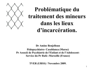 Problématique du
          traitement des mineurs
                dans les lieux
              d’incarcération.

                 Dr Amine Benjelloun
         Pédopsychiatre- Casablanca (Maroc)
Pr Associé de Psychiatrie de l’Enfant et de l’Adolescent-
        Service du Pr Rufo -Marseille (France)

           TVER (URSS) / Novembre 2009.
                                                            1
 
