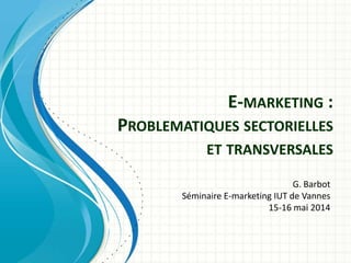 E-MARKETING :
PROBLEMATIQUES SECTORIELLES
ET TRANSVERSALES
G. Barbot
Séminaire E-marketing IUT de Vannes
15-16 mai 2014
 