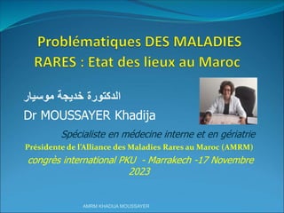 ‫خديجة‬ ‫الدكتورة‬
‫موسيار‬
Dr MOUSSAYER Khadija
Spécialiste en médecine interne et en gériatrie
Présidente de l’Alliance des Maladies Rares au Maroc (AMRM)
congrès international PKU - Marrakech -17 Novembre
2023
AMRM KHADIJA MOUSSAYER
 