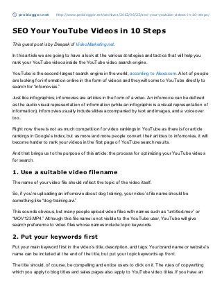 problogger.net      http://www.problogger.net/archives/2012/06/23/seo-your-youtube-videos-in-10-steps/




SEO Your YouTube Videos in 10 Steps
This guest post is by Deepak of VideoMarketing.net.

In this article we are going to have a look at the various strategies and tactics that will help you
rank your YouTube videos inside the YouTube video search engine.

YouTube is the second-largest search engine in the world, according to Alexa.com. A lot of people
are looking for information online in the form of videos and they will come to YouTube directly to
search for “infomovies.”

Just like infographics, infomovies are articles in the form of a video. An infomovie can be defined
as the audio visual representation of information (while an infographic is a visual representation of
information). Infomovies usually include slides accompanied by text and images, and a voiceover
too.

Right now there is not as much competition for video rankings in YouTube as there is for article
rankings in Google’s index, but as more and more people convert their articles to infomovies, it will
become harder to rank your videos in the first page of YouTube search results.

And that brings us to the purpose of this article: the process for optimizing your YouTube videos
for search.

1. Use a suitable video filename
The name of your video file should reflect the topic of the video itself.

So, if you’re uploading an infomovie about dog training, your video’s file name should be
something like “dog-training.avi.”

This sounds obvious, but many people upload video files with names such as “untitled.mov” or
“MOV123.MP4.” Although this file name is not visible to the YouTube user, YouTube will give
search preference to video files whose names include topic keywords.

2. Put your keywords first
Put your main keyword first in the video’s title, description, and tags. Your brand name or website’s
name can be included at the end of the title, but put your topic keywords up front.

The title should, of course, be compelling and entice users to click on it. The rules of copywriting
which you apply to blog titles and sales pages also apply to YouTube video titles. If you have an
 