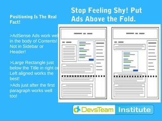 Stop Feeling Shy! Put
Positioning Is The Real
Fact!                         Ads Above the Fold.
                              Please!
>AdSense Ads work well
in the body of Contents!
Not in Sidebar or
Header!

>Large Rectangle just
below the Title in right or
Left aligned works the
best!
>Ads just after the first
paragraph works well
too!
 