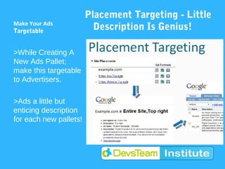 Placement Targeting - Little
Make Your Ads
Targetable                Description Is Genius!

>While Creating A
New Ads Pallet;
make this targetable
to Advertisers.

>Ads a little but
enticing description
for each new pallets!
 