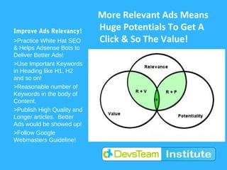 More Relevant Ads Means
Improve Ads Relevancy!      Huge Potentials To Get A
>Practice White Hat SEO     Click & So The Value!
& Helps Adsense Bots to
Deliver Better Ads!
>Use Important Keywords
in Heading like H1, H2
and so on!
>Reasonable number of
Keywords in the body of
Content.
>Publish High Quality and
Longer articles. Better
Ads would be showed up!
>Follow Google
Webmasters Guideline!
 