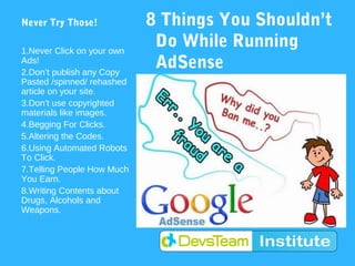 Never Try Those!            8 Things You Shouldn’t
1.Never Click on your own
                             Do While Running
Ads!
2.Don’t publish any Copy
                             AdSense
Pasted /spinned/ rehashed
article on your site.
3.Don’t use copyrighted
materials like images.
4.Begging For Clicks.
5.Altering the Codes.
6.Using Automated Robots
To Click.
7.Telling People How Much
You Earn.
8.Writing Contents about
Drugs, Alcohols and
Weapons.
 