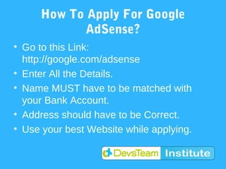 How To Apply For Google
            AdSense?
• Go to this Link:
  http://google.com/adsense
• Enter All the Details.
• Name MUST have to be matched with
  your Bank Account.
• Address should have to be Correct.
• Use your best Website while applying.
 